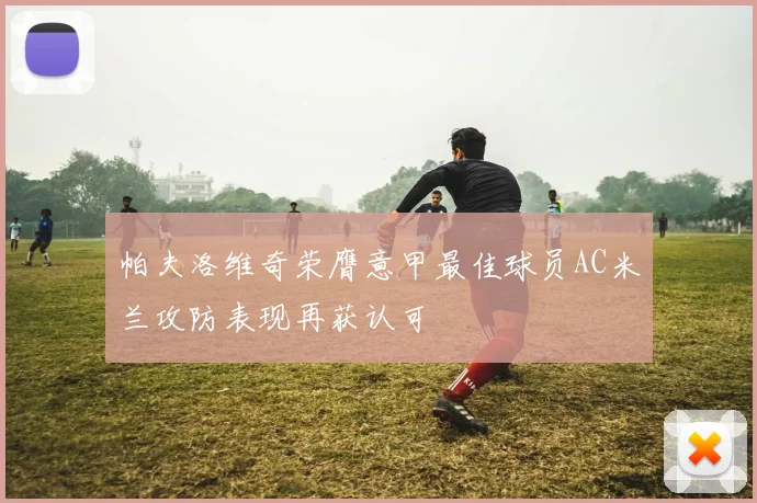 帕夫洛维奇荣膺意甲最佳球员AC米兰攻防表现再获认可