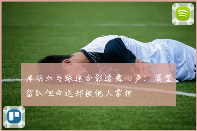 库明加与球迷合影透露心声：渴望留队但命运却被他人掌控