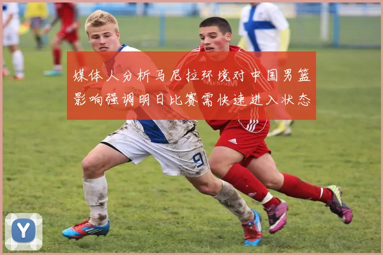 媒体人分析马尼拉环境对中国男篮影响强调明日比赛需快速进入状态
