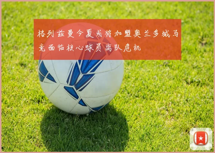 格列兹曼今夏或将加盟奥兰多城马竞面临核心球员离队危机