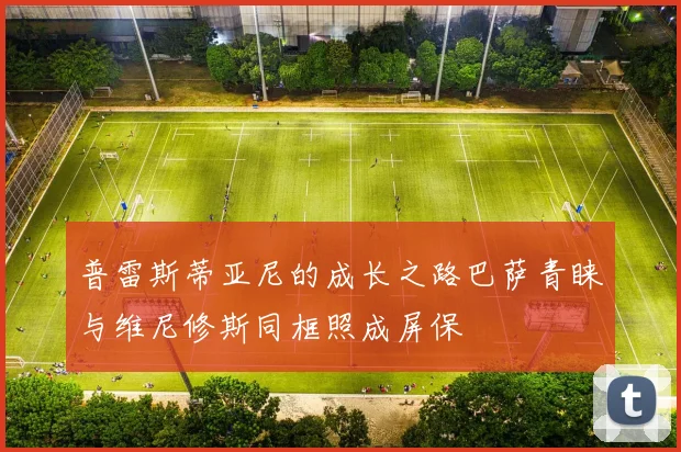 普雷斯蒂亚尼的成长之路巴萨青睐与维尼修斯同框照成屏保