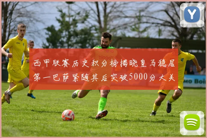 西甲联赛历史积分榜揭晓皇马稳居第一巴萨紧随其后突破5000分大关