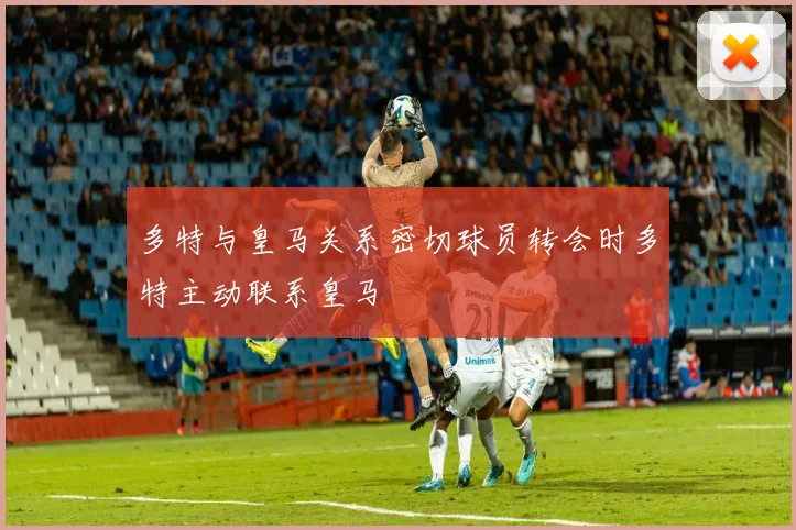 多特与皇马关系密切球员转会时多特主动联系皇马