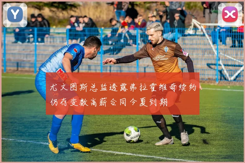 尤文图斯总监透露弗拉霍维奇续约仍存变数高薪合同今夏到期