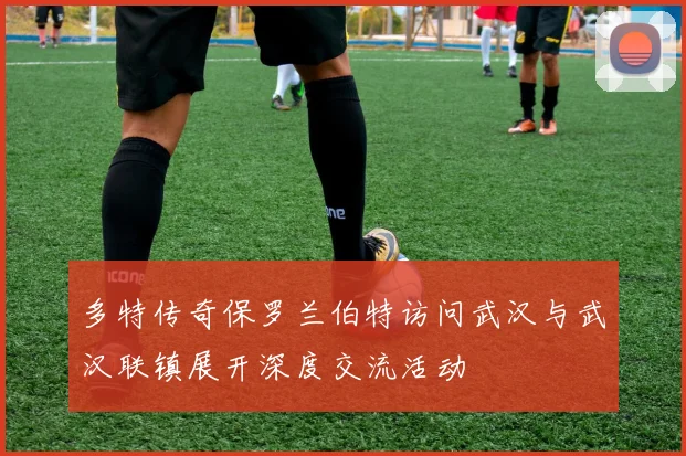 多特传奇保罗兰伯特访问武汉与武汉联镇展开深度交流活动