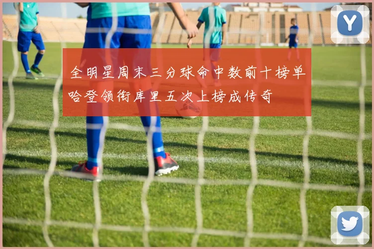 全明星周末三分球命中数前十榜单哈登领衔库里五次上榜成传奇