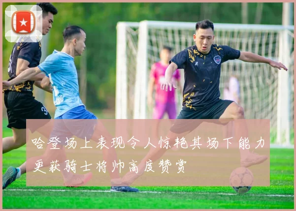 哈登场上表现令人惊艳其场下能力更获骑士将帅高度赞赏