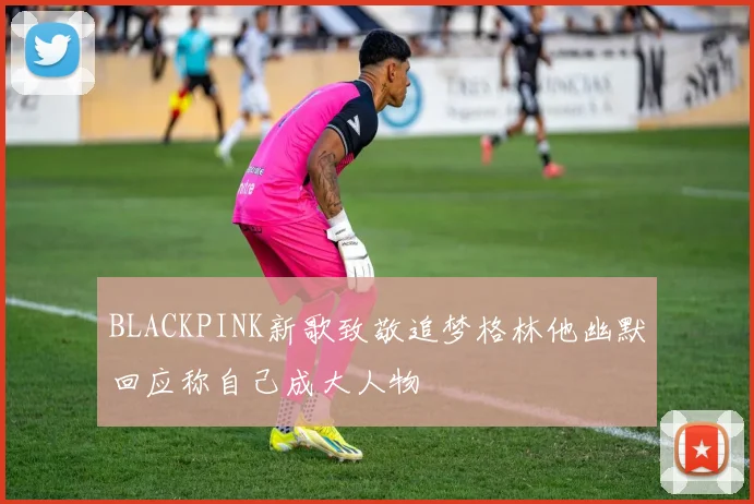 BLACKPINK新歌致敬追梦格林他幽默回应称自己成大人物