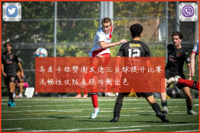 乌度卡称赞谢泼德三分球提升比赛流畅性攻防表现均衡出色