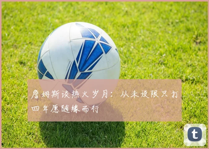詹姆斯谈热火岁月：从未设限只打四年愿随缘而行